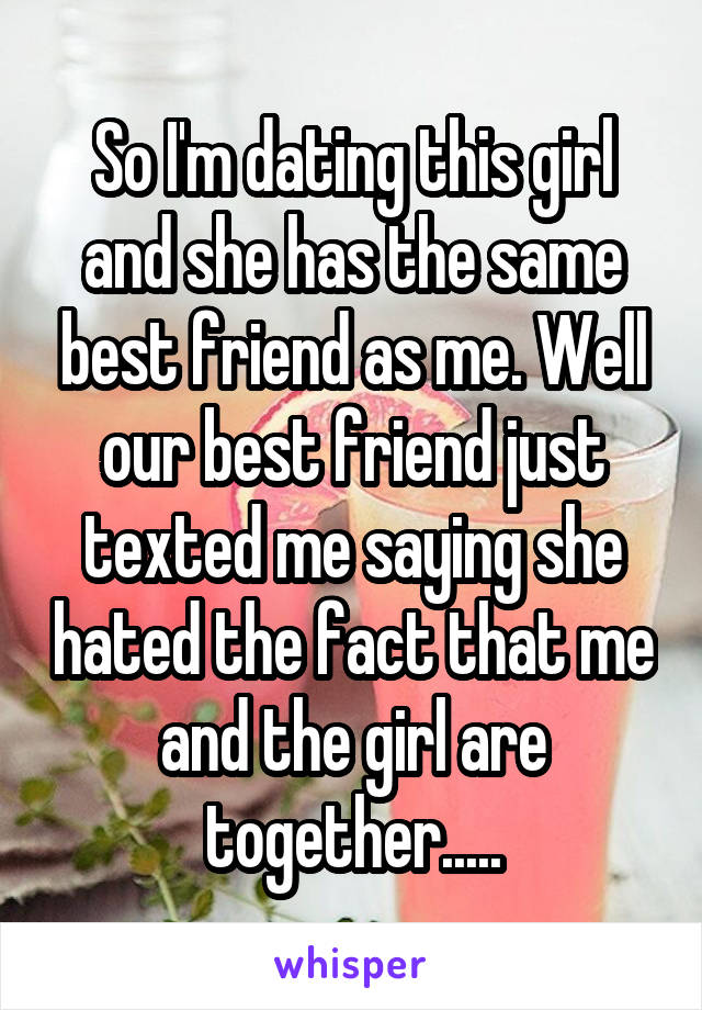 So I'm dating this girl and she has the same best friend as me. Well our best friend just texted me saying she hated the fact that me and the girl are together.....