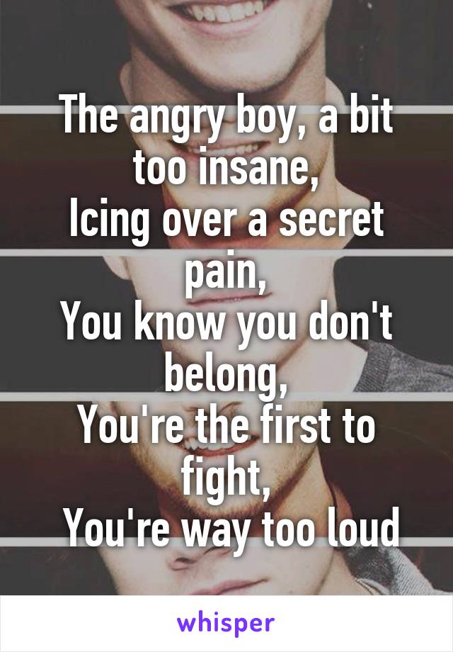 The angry boy, a bit too insane,
Icing over a secret pain,
You know you don't belong,
You're the first to fight,
 You're way too loud