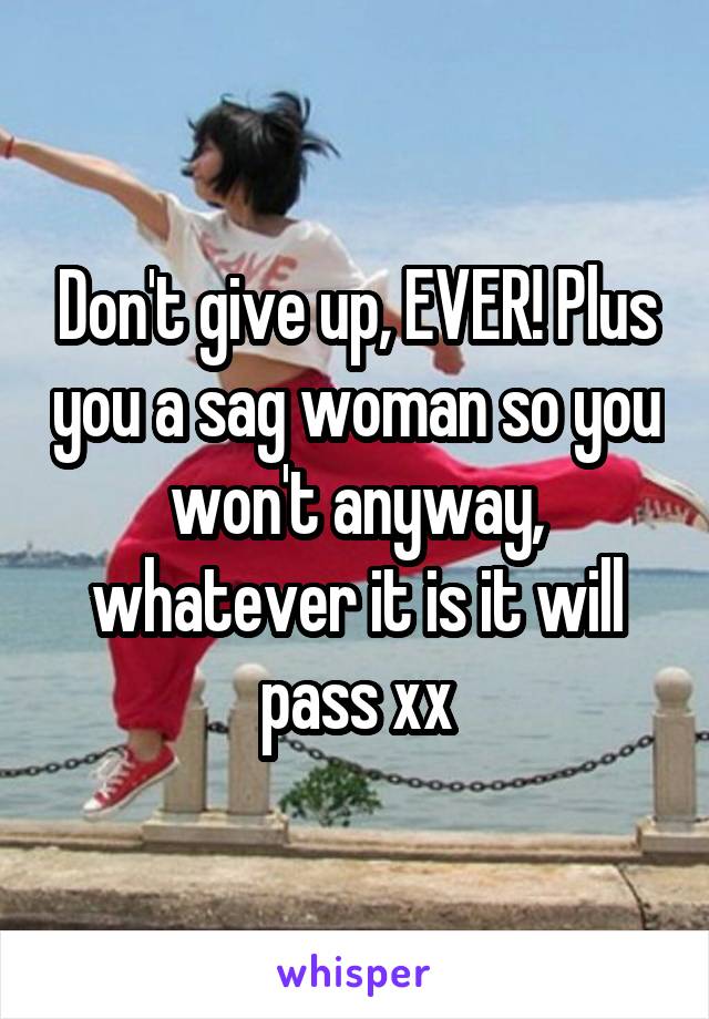 Don't give up, EVER! Plus you a sag woman so you won't anyway, whatever it is it will pass xx