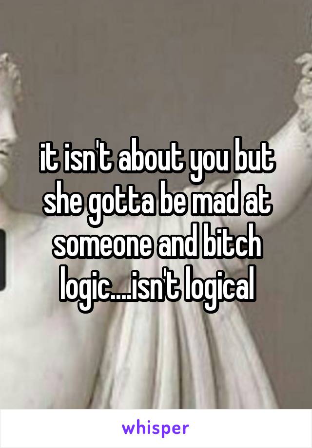 it isn't about you but she gotta be mad at someone and bitch logic....isn't logical