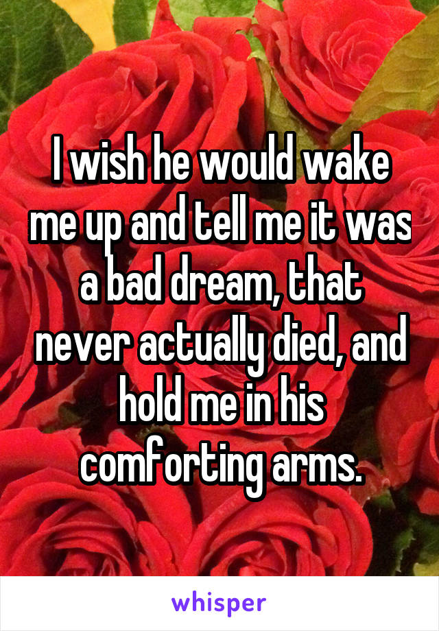I wish he would wake me up and tell me it was a bad dream, that never actually died, and hold me in his comforting arms.