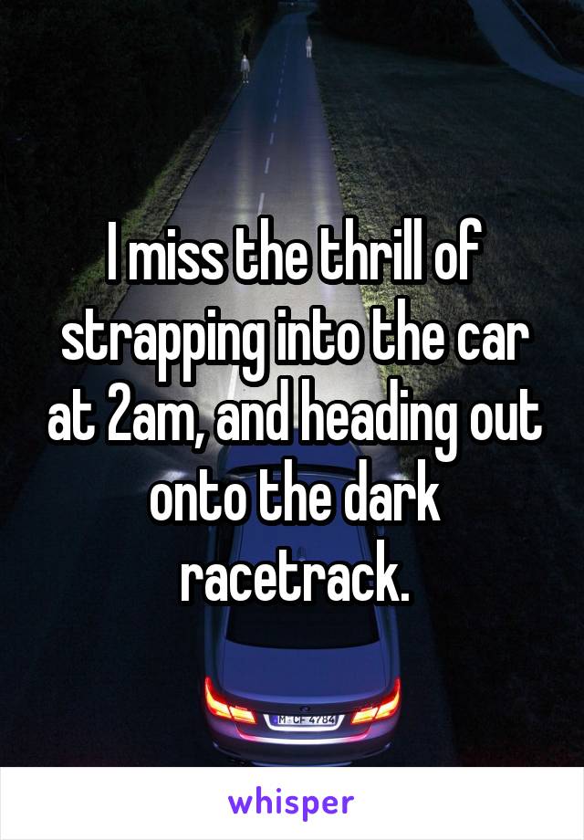 I miss the thrill of strapping into the car at 2am, and heading out onto the dark racetrack.