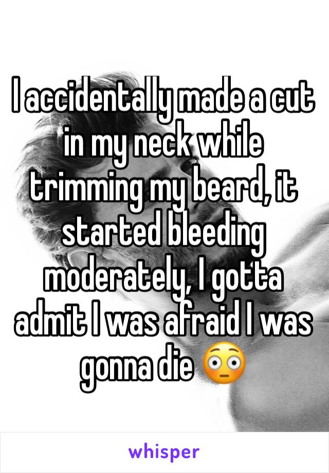 I accidentally made a cut in my neck while trimming my beard, it started bleeding moderately, I gotta admit I was afraid I was gonna die 😳