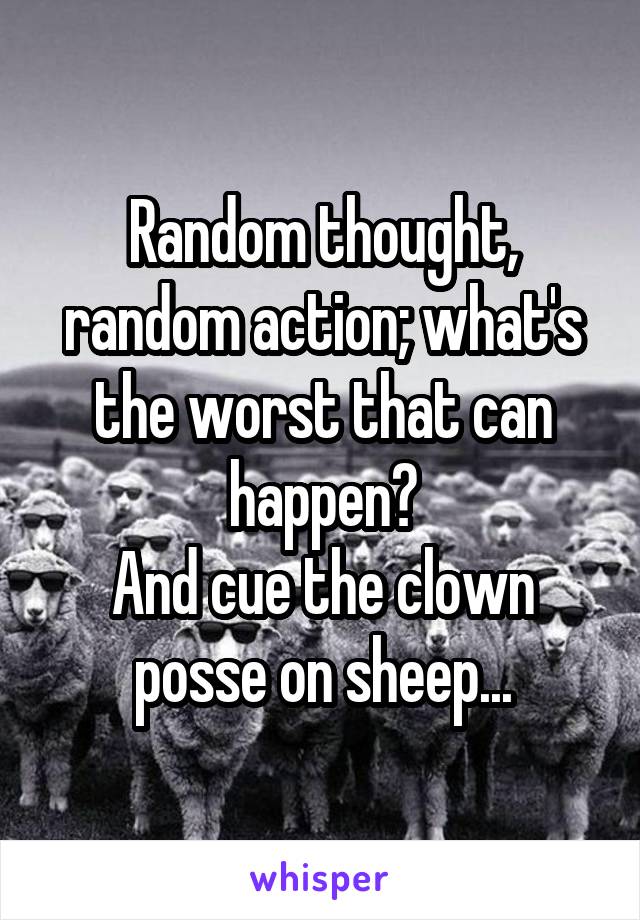 Random thought, random action; what's the worst that can happen?
And cue the clown posse on sheep...