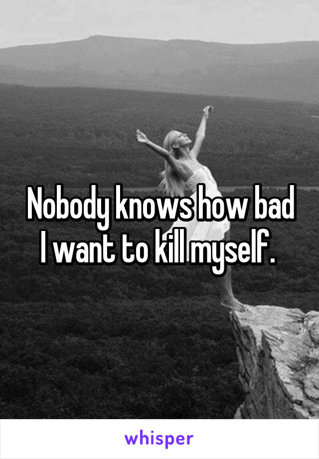 Nobody knows how bad I want to kill myself. 