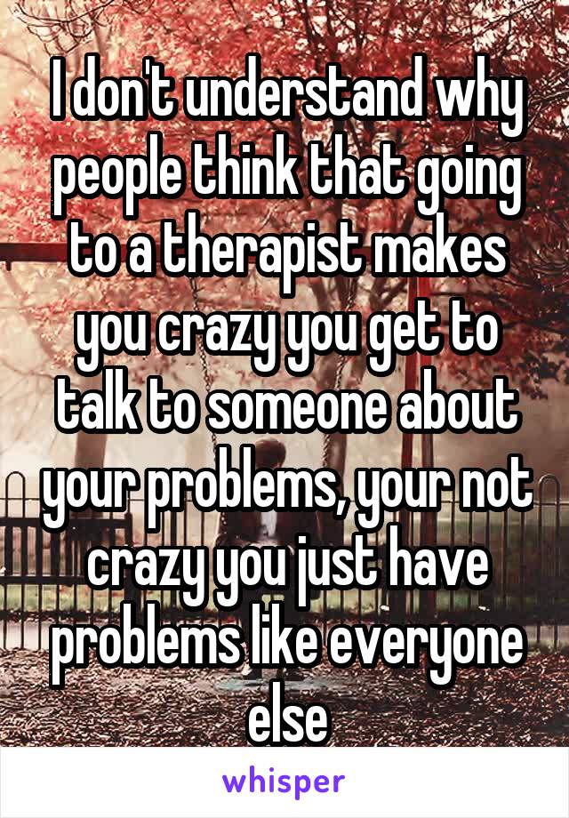 I don't understand why people think that going to a therapist makes you crazy you get to talk to someone about your problems, your not crazy you just have problems like everyone else