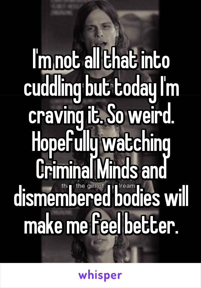 I'm not all that into cuddling but today I'm craving it. So weird. Hopefully watching Criminal Minds and dismembered bodies will make me feel better.