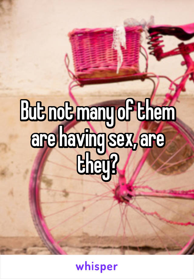 But not many of them are having sex, are they?