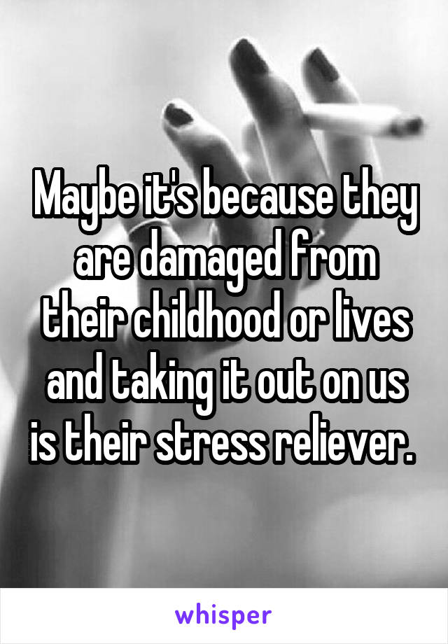 Maybe it's because they are damaged from their childhood or lives and taking it out on us is their stress reliever. 