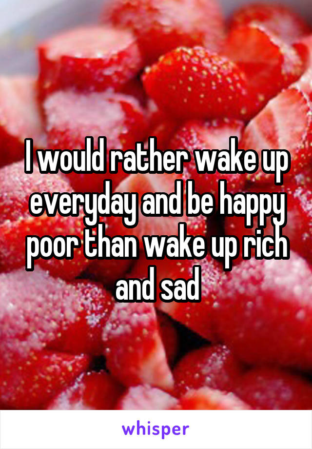 I would rather wake up everyday and be happy poor than wake up rich and sad
