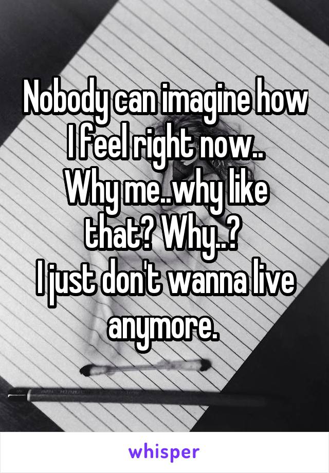 Nobody can imagine how I feel right now..
Why me..why like that? Why..? 
I just don't wanna live anymore. 
