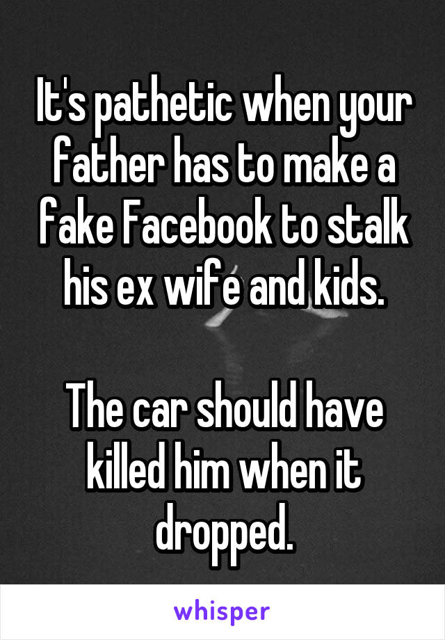 It's pathetic when your father has to make a fake Facebook to stalk his ex wife and kids.

The car should have killed him when it dropped.