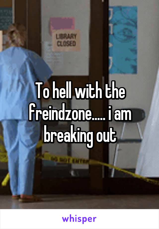 To hell with the freindzone..... i am breaking out