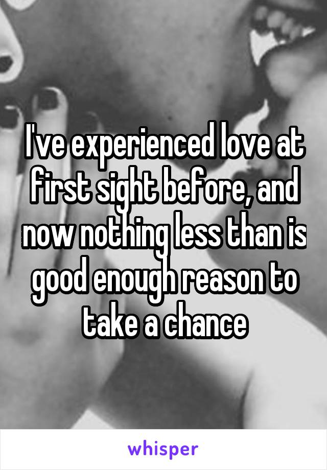 I've experienced love at first sight before, and now nothing less than is good enough reason to take a chance