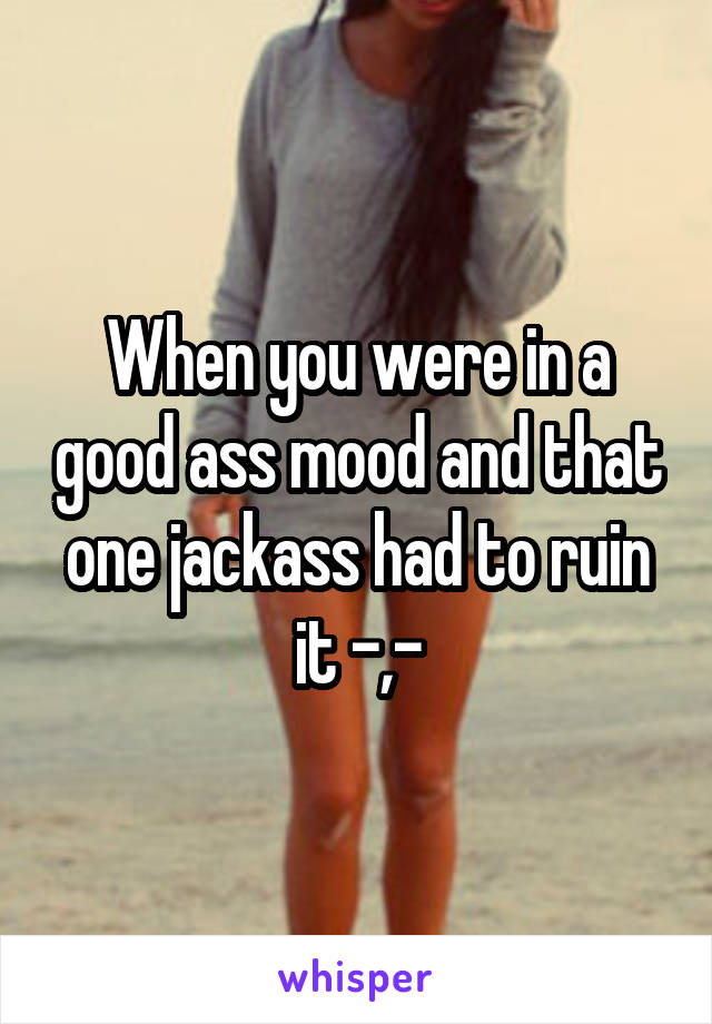 When you were in a good ass mood and that one jackass had to ruin it -,-