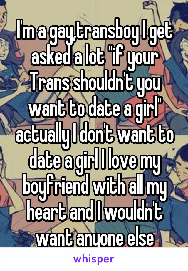 I'm a gay,transboy I get asked a lot "if your Trans shouldn't you want to date a girl" actually I don't want to date a girl I love my boyfriend with all my heart and I wouldn't want anyone else