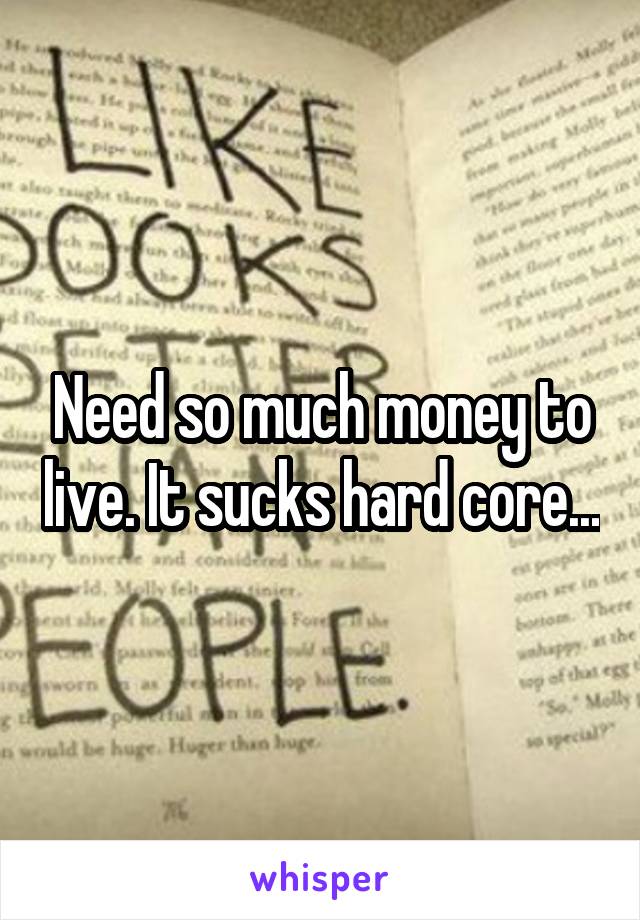 Need so much money to live. It sucks hard core...