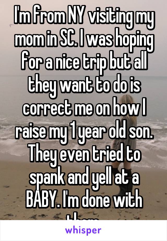 I'm from NY visiting my mom in SC. I was hoping for a nice trip but all they want to do is correct me on how I raise my 1 year old son. They even tried to spank and yell at a BABY. I'm done with them.