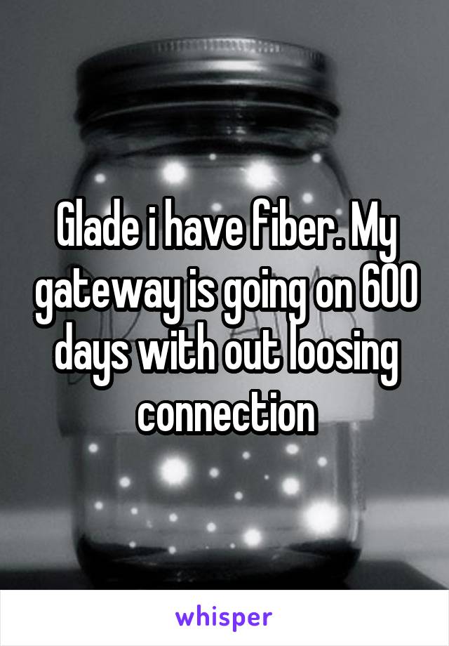 Glade i have fiber. My gateway is going on 600 days with out loosing connection