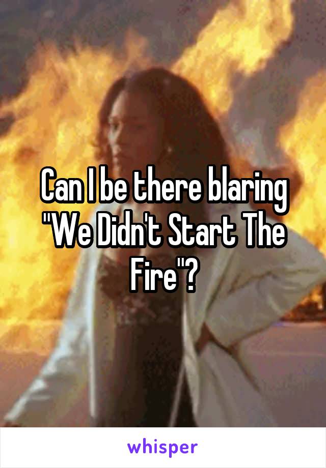 Can I be there blaring "We Didn't Start The Fire"?