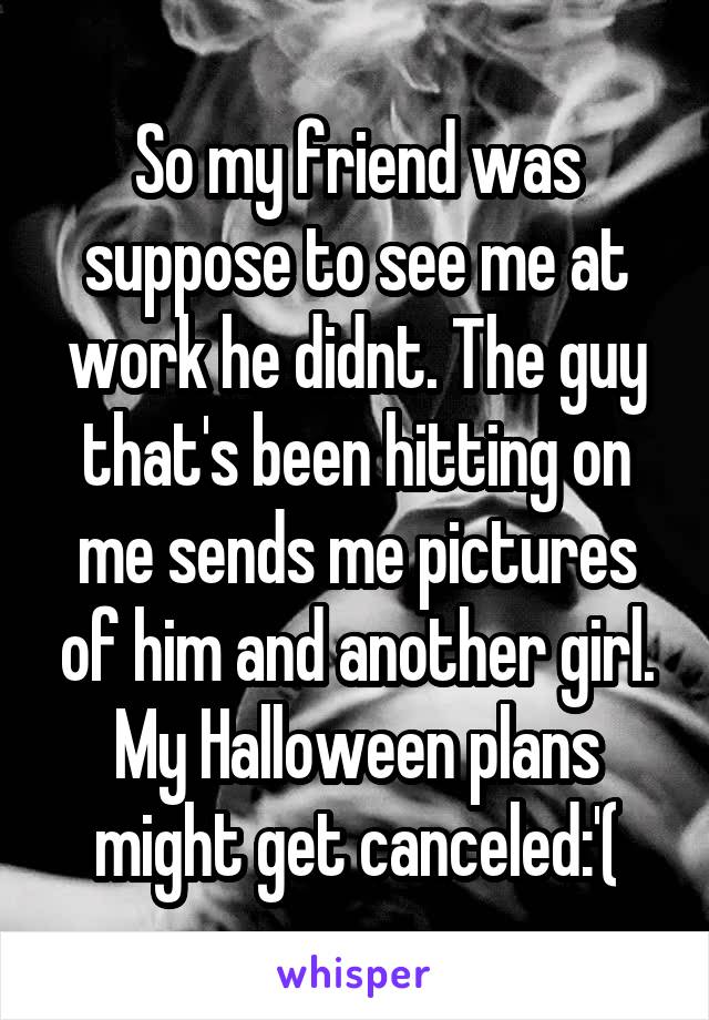 So my friend was suppose to see me at work he didnt. The guy that's been hitting on me sends me pictures of him and another girl. My Halloween plans might get canceled:'(