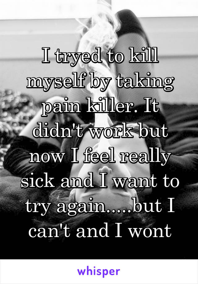 I tryed to kill myself by taking pain killer. It didn't work but now I feel really sick and I want to try again.....but I can't and I wont