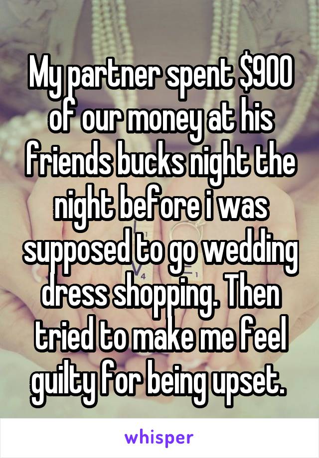 My partner spent $900 of our money at his friends bucks night the night before i was supposed to go wedding dress shopping. Then tried to make me feel guilty for being upset. 