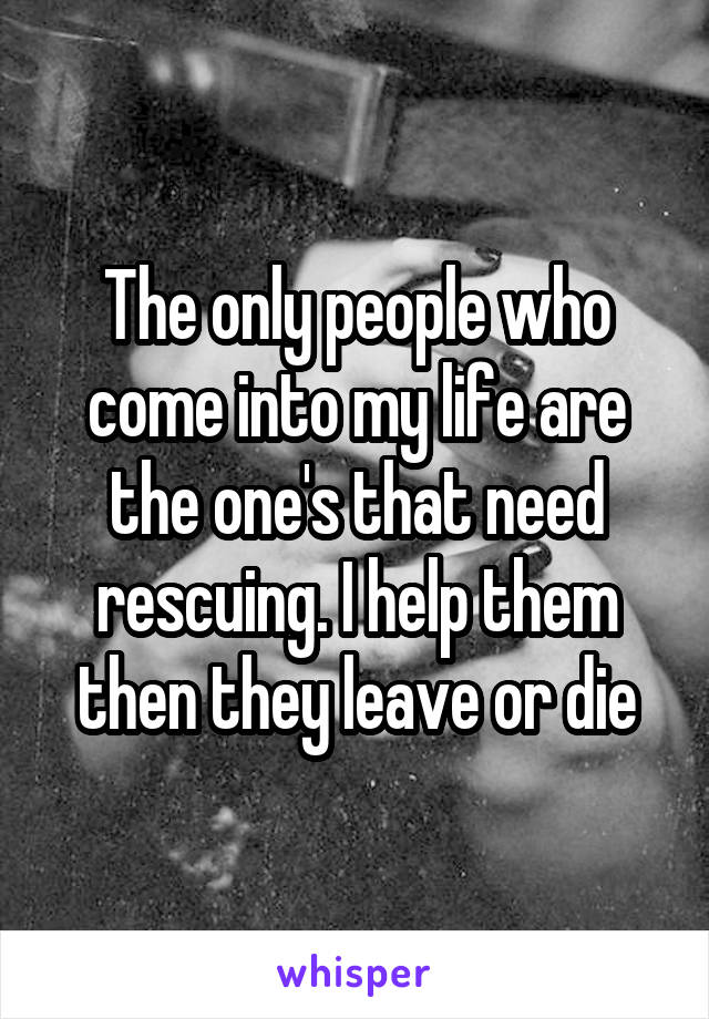 The only people who come into my life are the one's that need rescuing. I help them then they leave or die