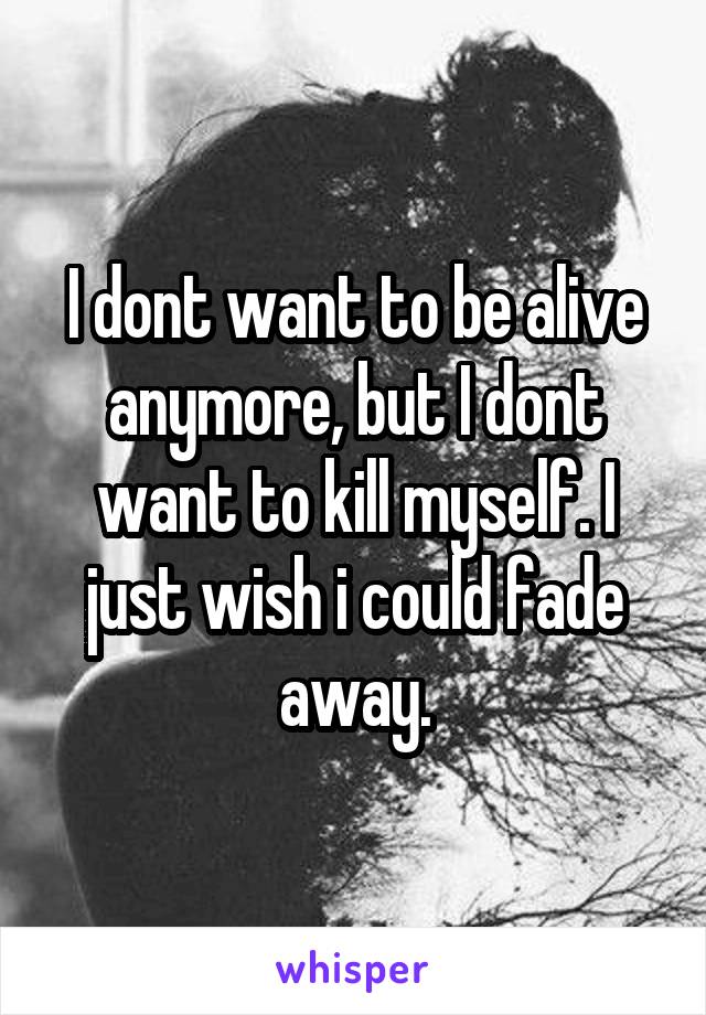 I dont want to be alive anymore, but I dont want to kill myself. I just wish i could fade away.