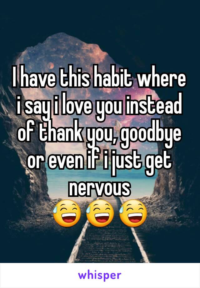 I have this habit where i say i love you instead of thank you, goodbye or even if i just get nervous
😅😅😅