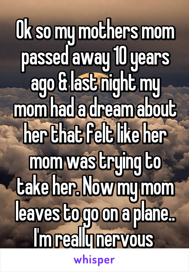 Ok so my mothers mom passed away 10 years ago & last night my mom had a dream about her that felt like her mom was trying to take her. Now my mom leaves to go on a plane.. I'm really nervous 