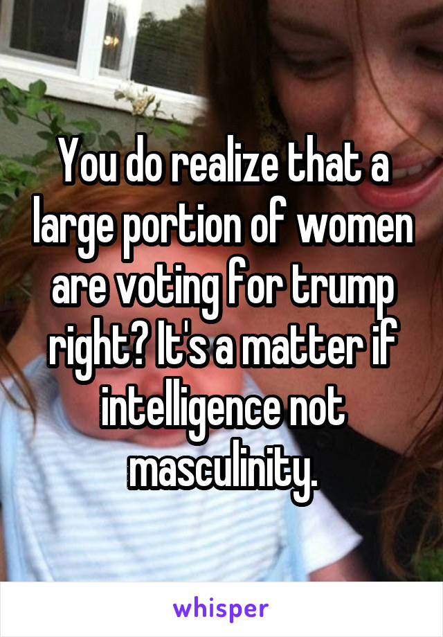 You do realize that a large portion of women are voting for trump right? It's a matter if intelligence not masculinity.