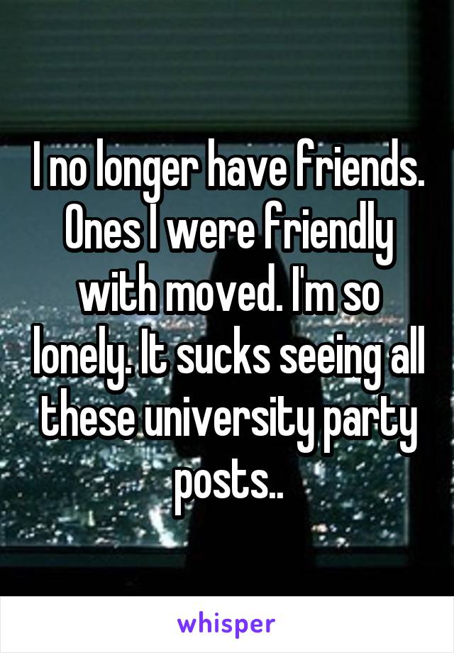 I no longer have friends. Ones I were friendly with moved. I'm so lonely. It sucks seeing all these university party posts..
