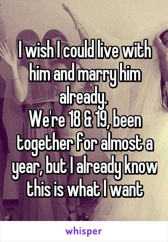 I wish I could live with him and marry him already. 
We're 18 & 19, been together for almost a year, but I already know this is what I want