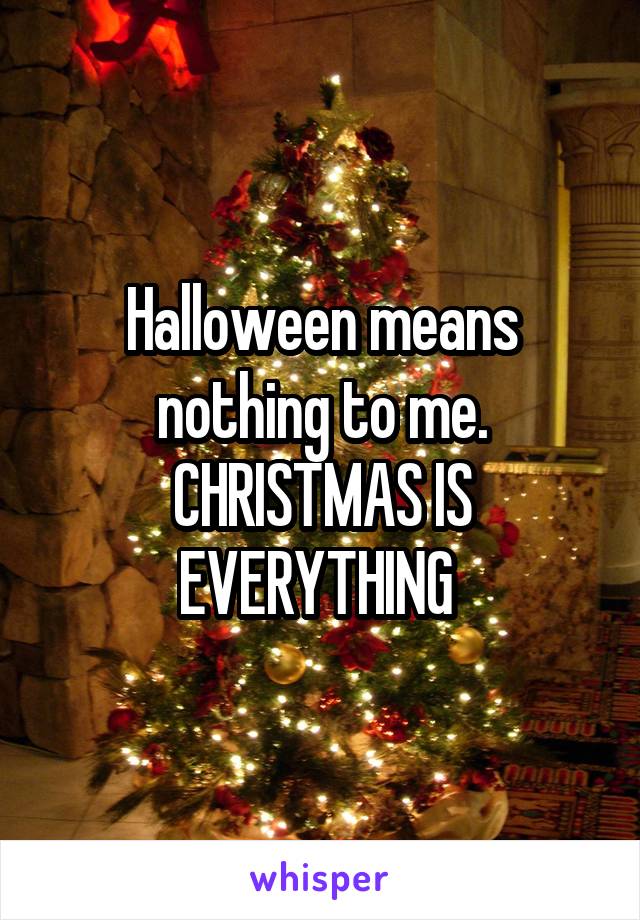 Halloween means nothing to me. CHRISTMAS IS EVERYTHING 