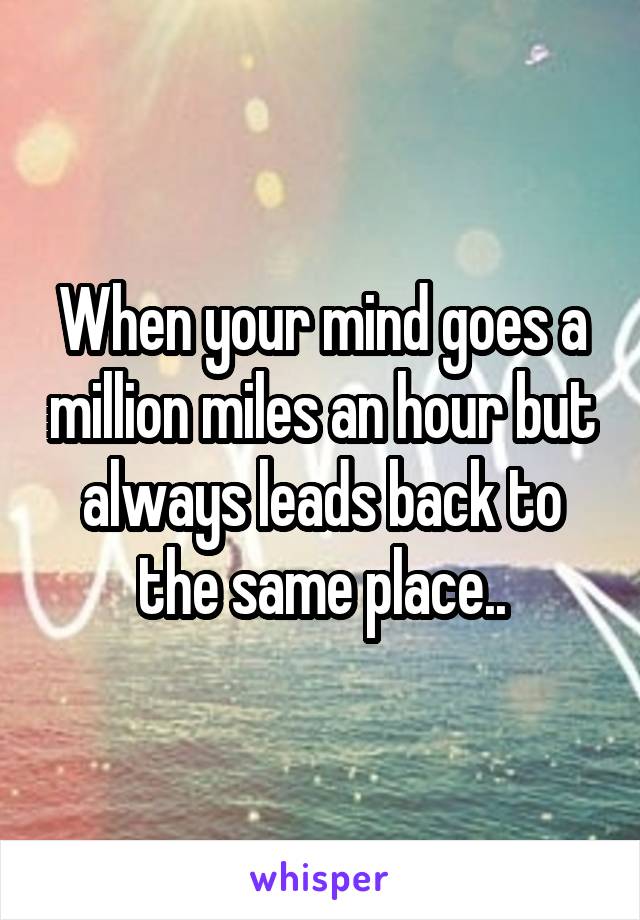 When your mind goes a million miles an hour but always leads back to the same place..