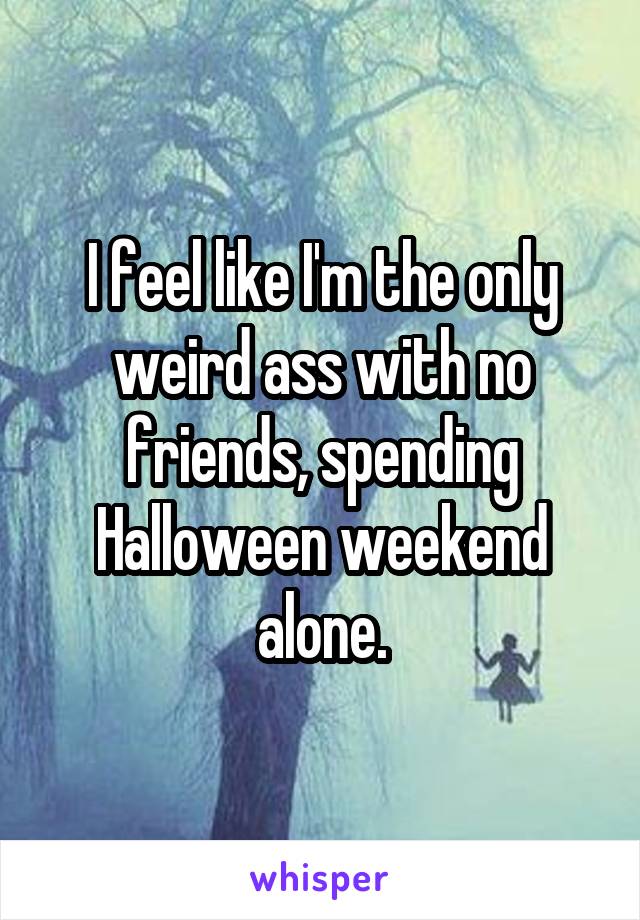 I feel like I'm the only weird ass with no friends, spending Halloween weekend alone.
