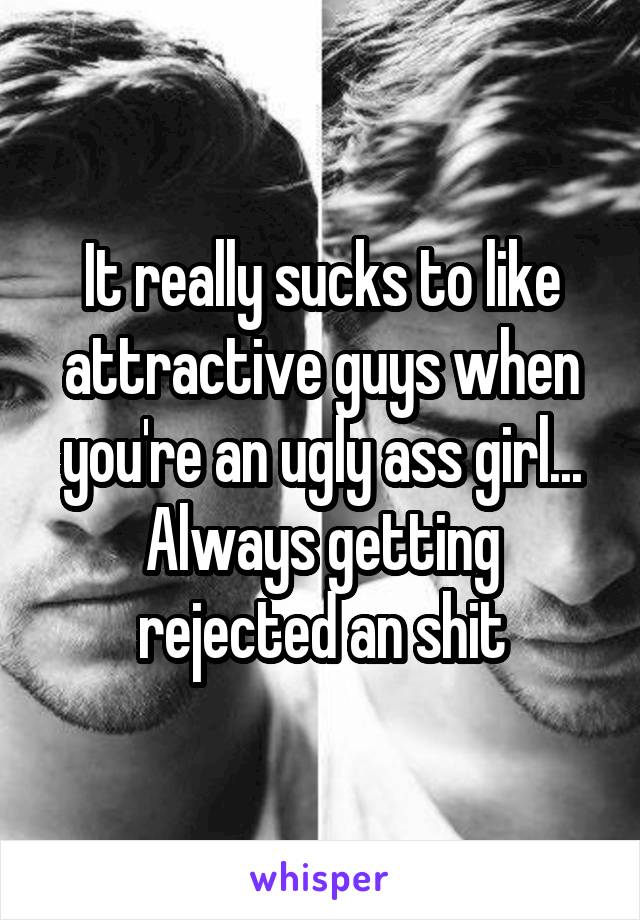 It really sucks to like attractive guys when you're an ugly ass girl... Always getting rejected an shit