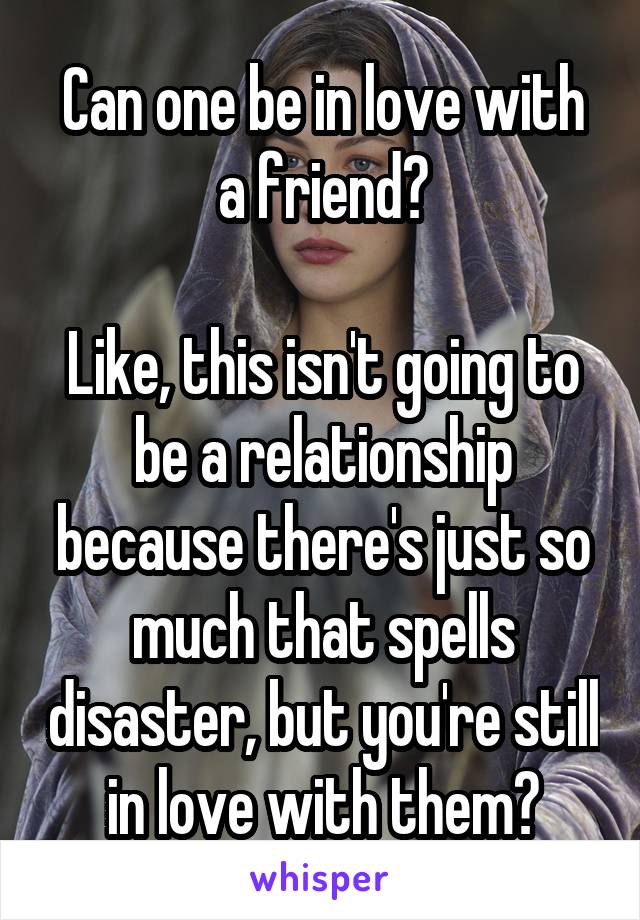 Can one be in love with a friend?

Like, this isn't going to be a relationship because there's just so much that spells disaster, but you're still in love with them?