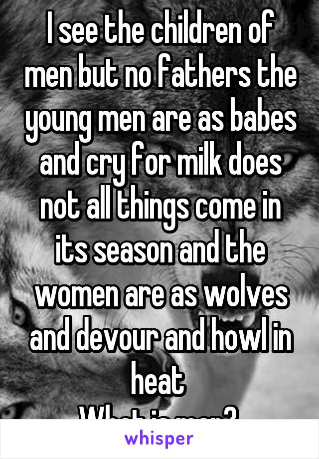 I see the children of men but no fathers the young men are as babes and cry for milk does not all things come in its season and the women are as wolves and devour and howl in heat 
What is man? 