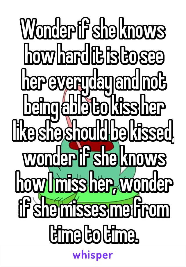 Wonder if she knows  how hard it is to see her everyday and not being able to kiss her like she should be kissed, wonder if she knows how I miss her, wonder if she misses me from time to time.