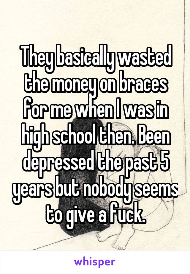 They basically wasted the money on braces for me when I was in high school then. Been depressed the past 5 years but nobody seems to give a fuck.