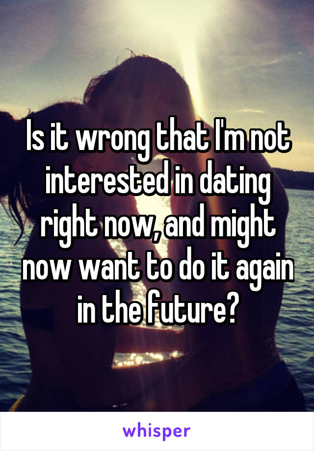 Is it wrong that I'm not interested in dating right now, and might now want to do it again in the future?