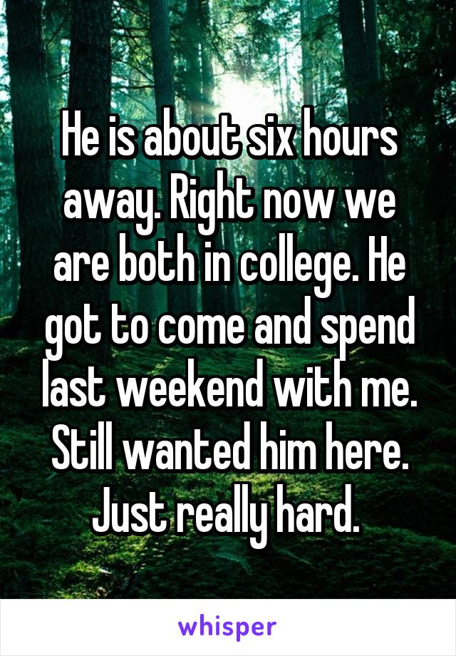 He is about six hours away. Right now we are both in college. He got to come and spend last weekend with me. Still wanted him here. Just really hard. 