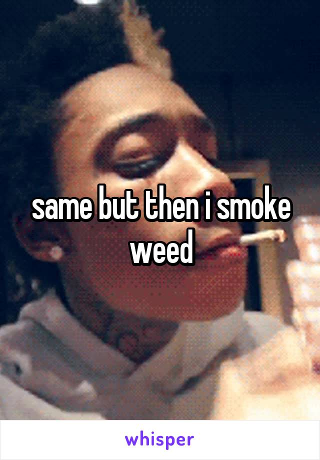 same but then i smoke weed