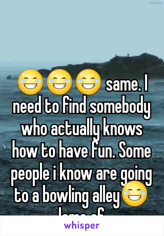 😂😂😂 same. I need to find somebody who actually knows how to have fun. Some people i know are going to a bowling alley😂 lame af