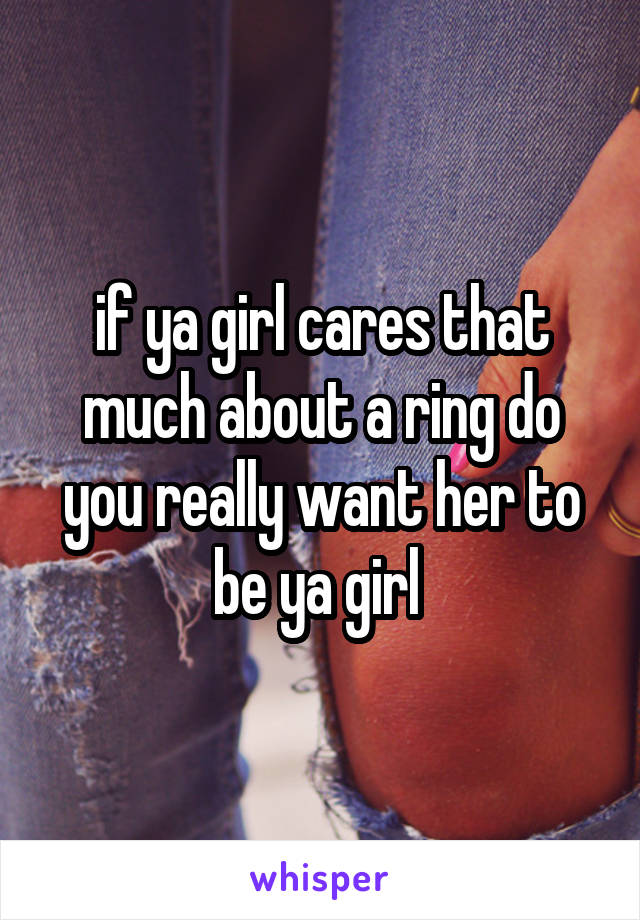 if ya girl cares that much about a ring do you really want her to be ya girl 