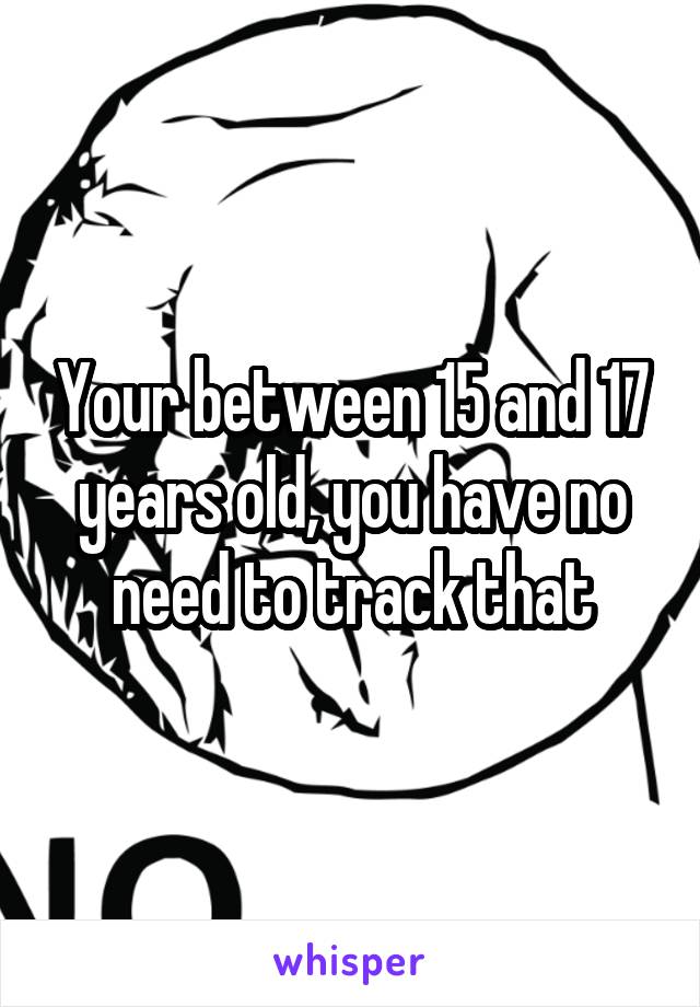 Your between 15 and 17 years old, you have no need to track that