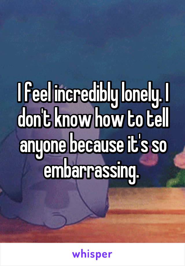 I feel incredibly lonely. I don't know how to tell anyone because it's so embarrassing. 