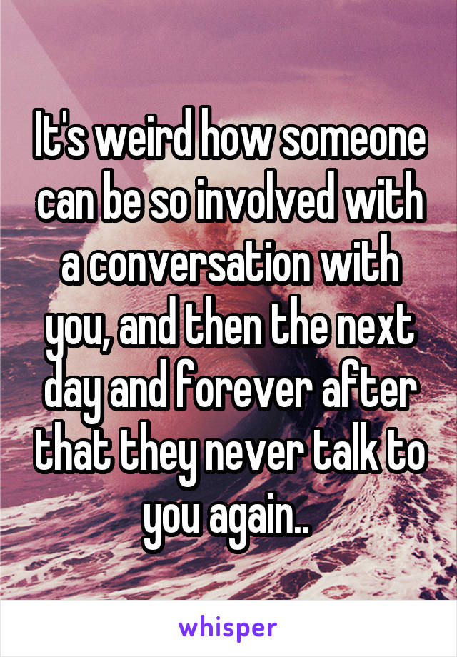 It's weird how someone can be so involved with a conversation with you, and then the next day and forever after that they never talk to you again.. 